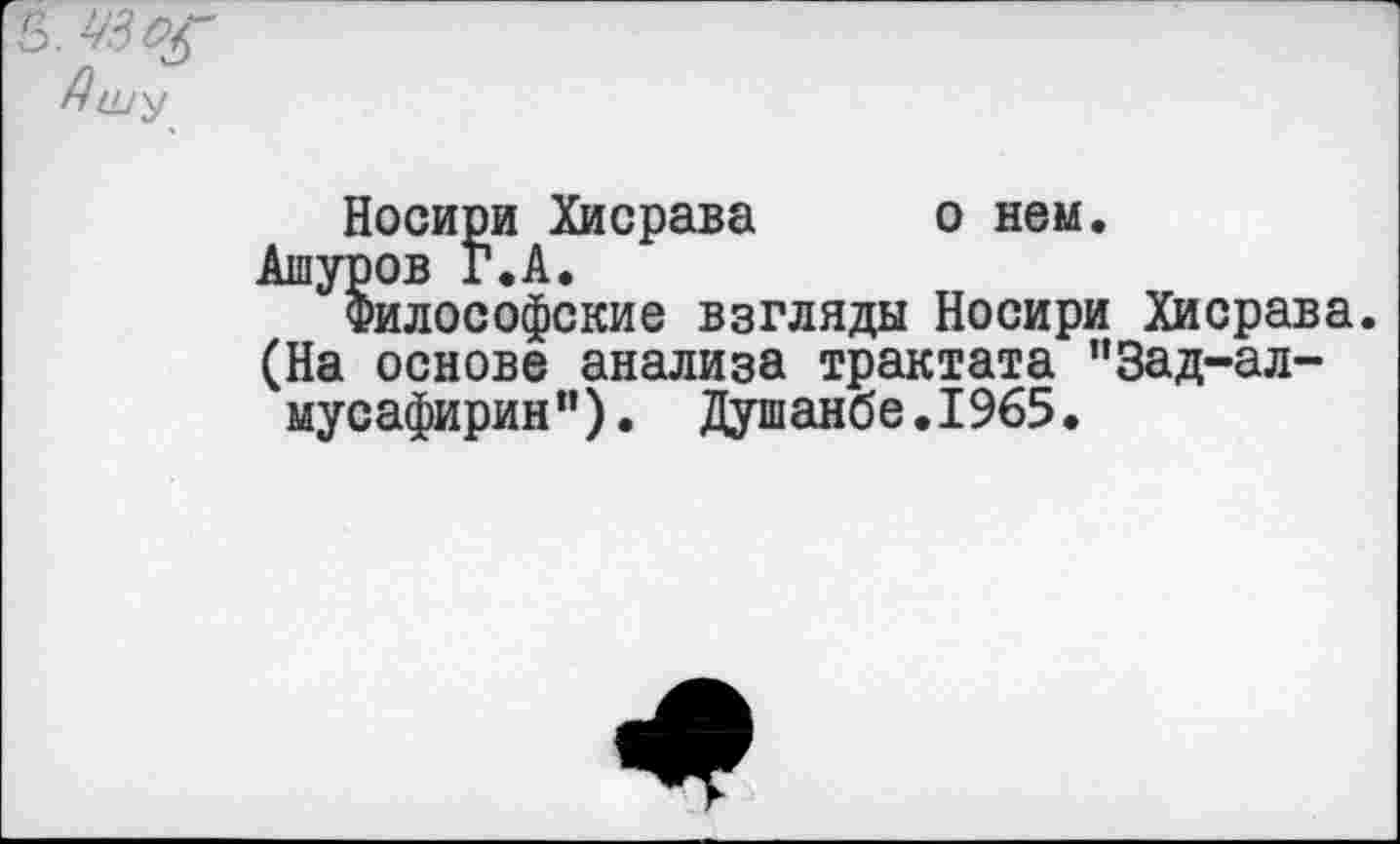 ﻿3.
Ашу
Носири Хисрава о нем.
Ашуров Г. А.
Философские взгляды Носири Хисрава. (На основе анализа трактата ”3ад-ал-мусафирин"). Душанбе.1965.